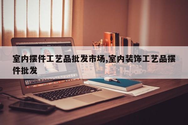 室内摆件工艺品批发市场,室内装饰工艺品摆件批发