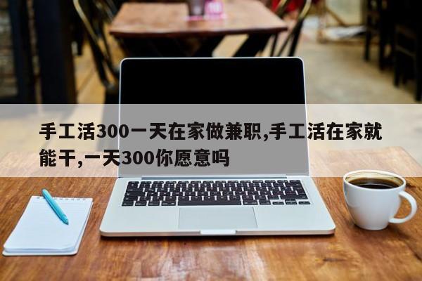 手工活300一天在家做兼职,手工活在家就能干,一天300你愿意吗