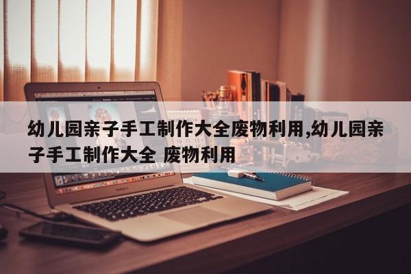 幼儿园亲子手工制作大全废物利用,幼儿园亲子手工制作大全 废物利用